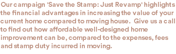 Our campaign 'Save the Stamp: Just Revamp' highlights the financial advantages in increasing the value of your current home compared to moving house. Give us a call to find out how affordable well-designed home improvement can be, compared to the expenses, fees and stamp duty incurred in moving.